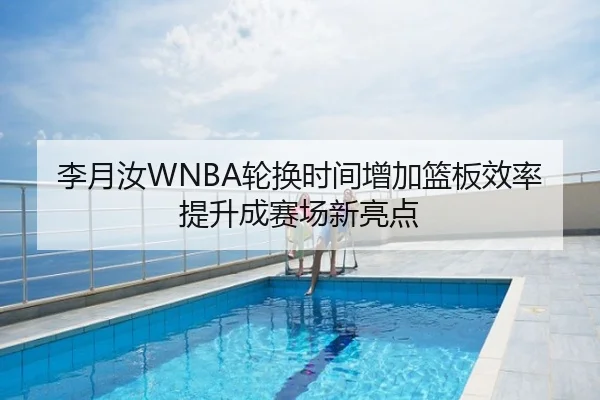 李月汝WNBA轮换时间增加篮板效率提升成赛场新亮点