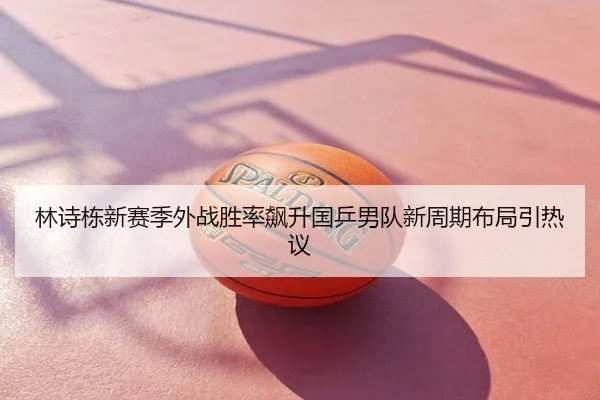 林诗栋新赛季外战胜率飙升国乒男队新周期布局引热议