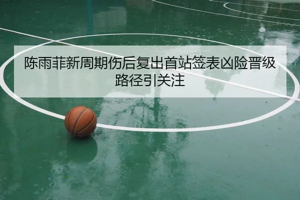 陈雨菲新周期伤后复出首站签表凶险晋级路径引关注