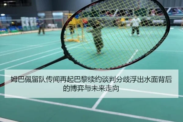 姆巴佩留队传闻再起巴黎续约谈判分歧浮出水面背后的博弈与未来走向