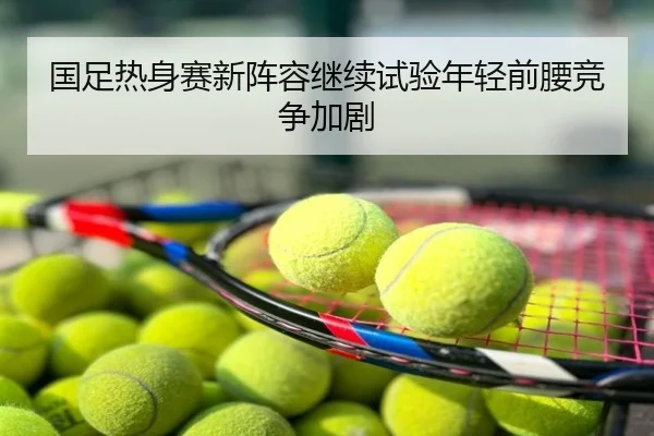 国足热身赛新阵容继续试验年轻前腰竞争加剧