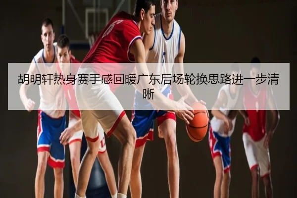 胡明轩热身赛手感回暖广东后场轮换思路进一步清晰