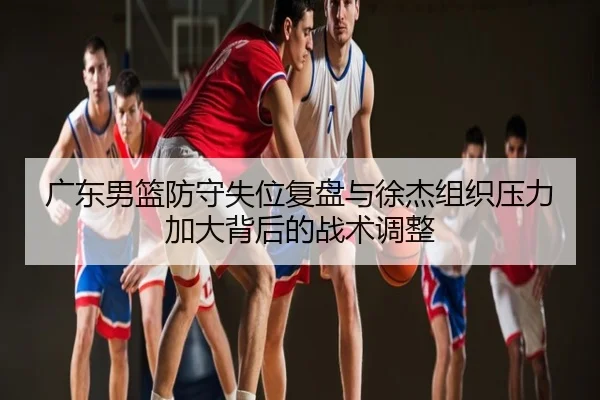 广东男篮防守失位复盘与徐杰组织压力加大背后的战术调整